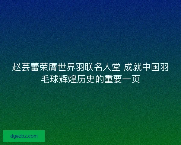 赵芸蕾荣膺世界羽联名人堂 成就中国羽毛球辉煌历史的重要一页