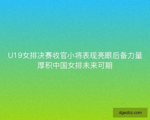 U19女排决赛收官小将表现亮眼后备力量厚积中国女排未来可期