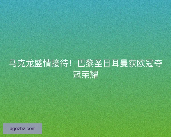马克龙盛情接待！巴黎圣日耳曼获欧冠夺冠荣耀