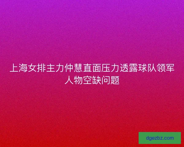 上海女排主力仲慧直面压力透露球队领军人物空缺问题