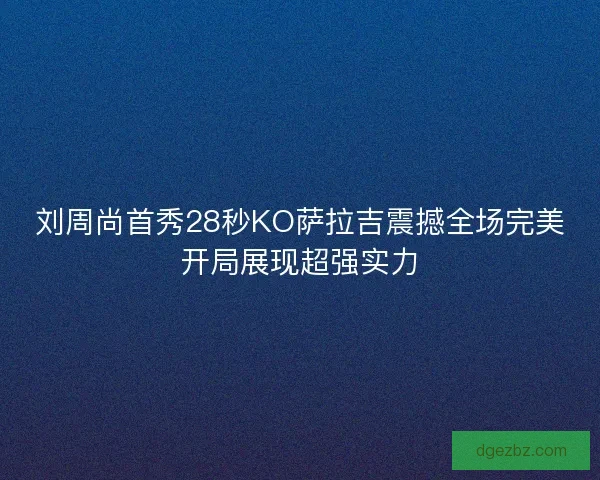 刘周尚首秀28秒KO萨拉吉震撼全场完美开局展现超强实力