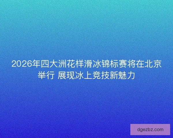 2026年四大洲花样滑冰锦标赛将在北京举行 展现冰上竞技新魅力