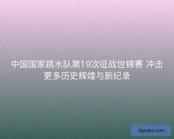 中国国家跳水队第19次征战世锦赛 冲击更多历史辉煌与新纪录